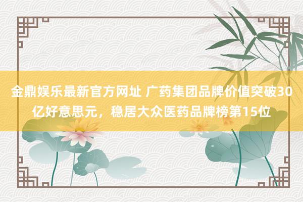 金鼎娱乐最新官方网址 广药集团品牌价值突破30亿好意思元,稳居大众医药品牌榜第15位
