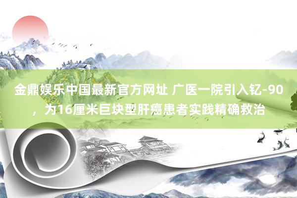 金鼎娱乐中国最新官方网址 广医一院引入钇-90，为16厘米巨块型肝癌患者实践精确救治