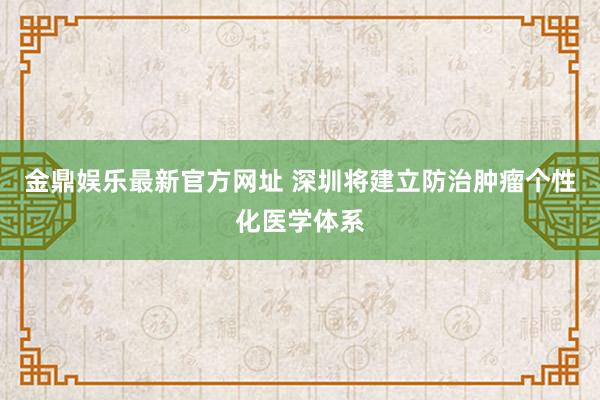 金鼎娱乐最新官方网址 深圳将建立防治肿瘤个性化医学体系