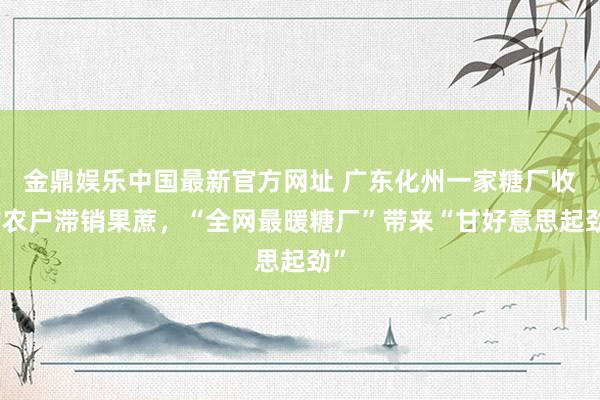 金鼎娱乐中国最新官方网址 广东化州一家糖厂收购农户滞销果蔗,“全网最暖糖厂”带来“甘好意思起劲”