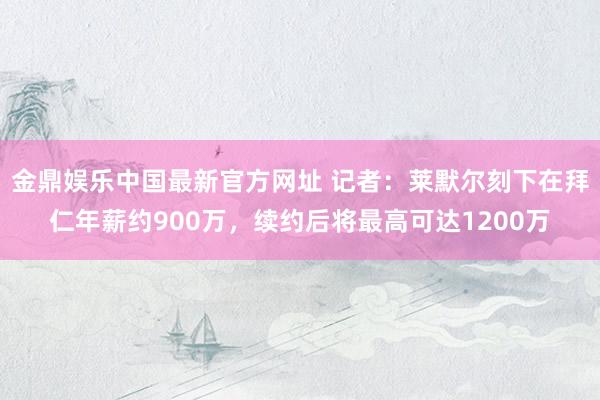 金鼎娱乐中国最新官方网址 记者：莱默尔刻下在拜仁年薪约900万，续约后将最高可达1200万
