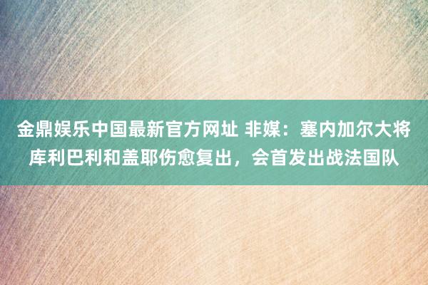 金鼎娱乐中国最新官方网址 非媒：塞内加尔大将库利巴利和盖耶伤愈复出，会首发出战法国队