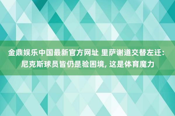 金鼎娱乐中国最新官方网址 里萨谢道交替左迁: 尼克斯球员皆仍是验困境， 这是体育魔力