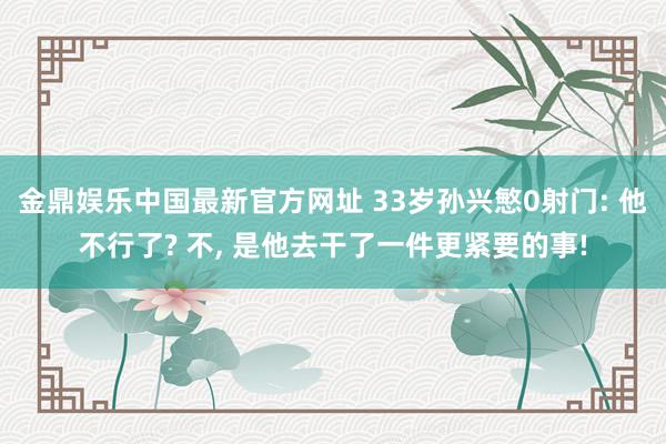 金鼎娱乐中国最新官方网址 33岁孙兴慜0射门: 他不行了? 不， 是他去干了一件更紧要的事!