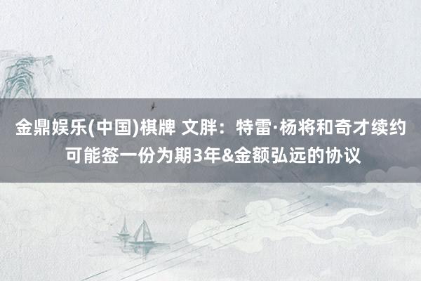 金鼎娱乐(中国)棋牌 文胖:特雷·杨将和奇才续约 可能签一份为期3年&金额弘远的协议