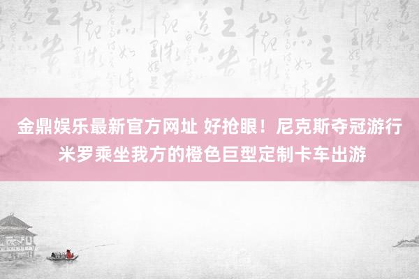 金鼎娱乐最新官方网址 好抢眼!尼克斯夺冠游行 米罗乘坐我方的橙色巨型定制卡车出游