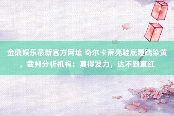 金鼎娱乐最新官方网址 奇尔卡蒂亮鞋底蹬踹染黄,裁判分析机构:莫得发力,达不到直红
