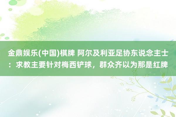 金鼎娱乐(中国)棋牌 阿尔及利亚足协东说念主士:求教主要针对梅西铲球,群众齐以为那是红牌